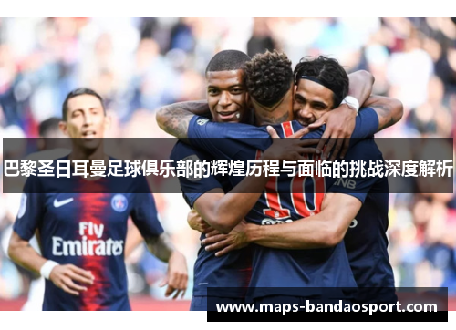 巴黎圣日耳曼足球俱乐部的辉煌历程与面临的挑战深度解析