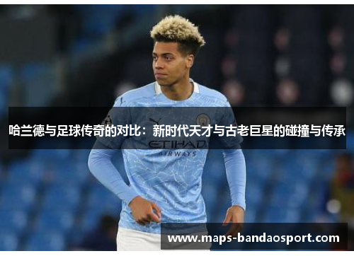哈兰德与足球传奇的对比：新时代天才与古老巨星的碰撞与传承