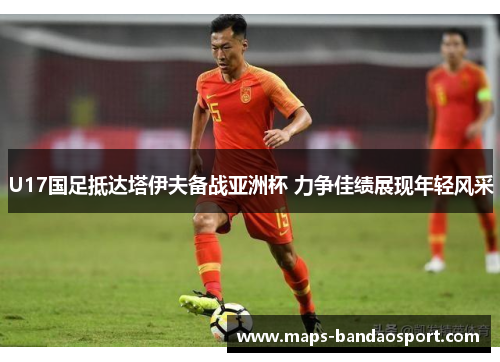 U17国足抵达塔伊夫备战亚洲杯 力争佳绩展现年轻风采