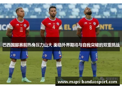 巴西国脚赛前热身压力山大 面临外界期待与自我突破的双重挑战