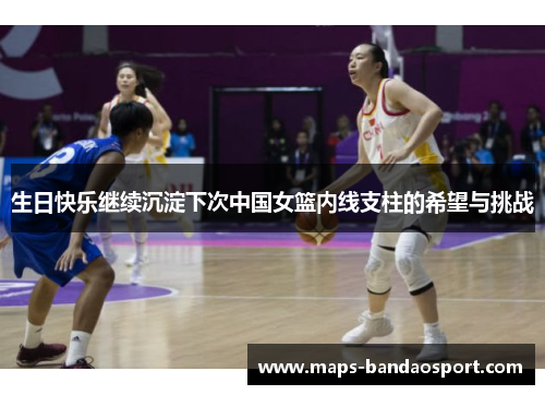生日快乐继续沉淀下次中国女篮内线支柱的希望与挑战
