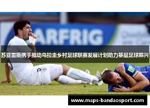 苏亚雷斯携手推动乌拉圭乡村足球联赛发展计划助力基层足球振兴