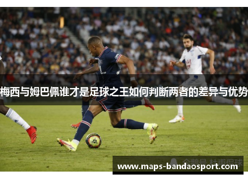 梅西与姆巴佩谁才是足球之王如何判断两者的差异与优势
