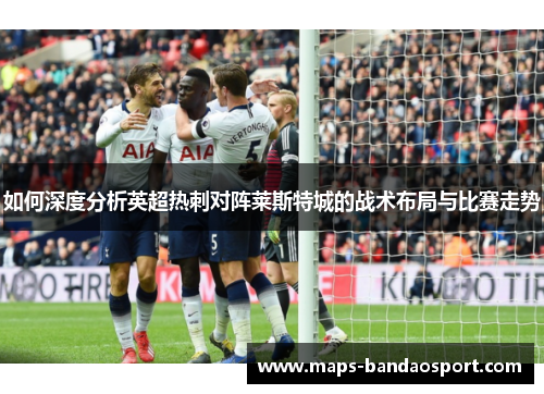 如何深度分析英超热刺对阵莱斯特城的战术布局与比赛走势