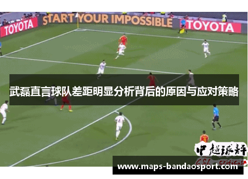 武磊直言球队差距明显分析背后的原因与应对策略