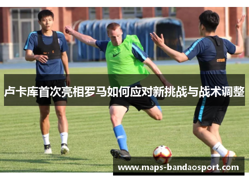 卢卡库首次亮相罗马如何应对新挑战与战术调整
