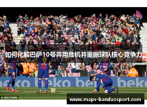 如何化解巴萨10号弃用危机并重振球队核心竞争力