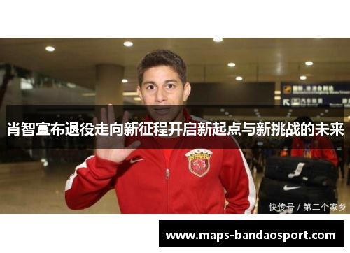 肖智宣布退役走向新征程开启新起点与新挑战的未来