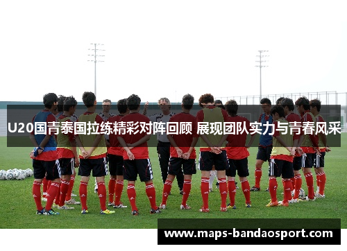 U20国青泰国拉练精彩对阵回顾 展现团队实力与青春风采
