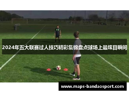 2024年五大联赛过人技巧精彩集锦盘点球场上最炫目瞬间