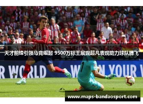 天才前锋引领马竞崛起 9500万标王展现超凡表现助力球队腾飞