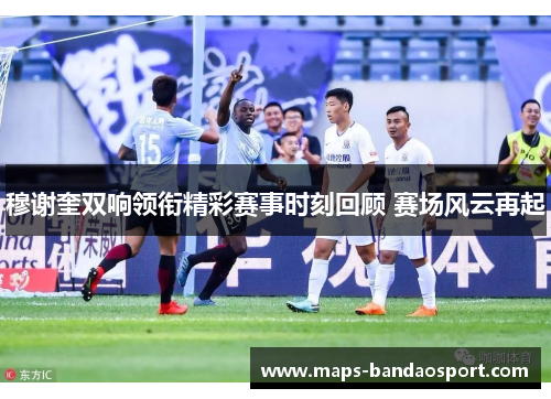 穆谢奎双响领衔精彩赛事时刻回顾 赛场风云再起