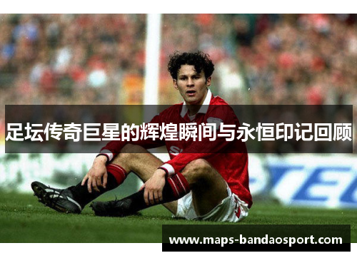 足坛传奇巨星的辉煌瞬间与永恒印记回顾 足坛传奇巨星的辉煌瞬间与永恒印记回顾