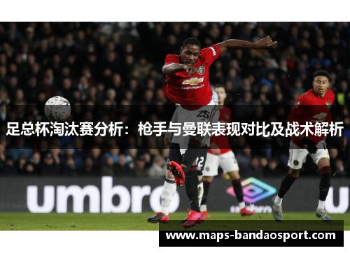 足总杯淘汰赛分析:枪手与曼联表现对比及战术解析 足总杯淘汰赛分析:枪手与曼联表现对比及战术解析