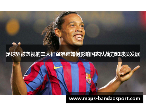 足球界被忽视的三大征召难题如何影响国家队战力和球员发展 足球界被忽视的三大征召难题如何影响国家队战力和球员发展