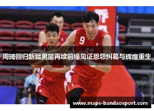 周琦回归新疆男篮再续前缘见证恩怨纠葛与辉煌重生