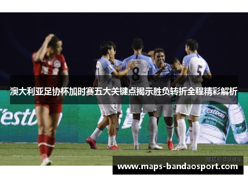 澳大利亚足协杯加时赛五大关键点揭示胜负转折全程精彩解析