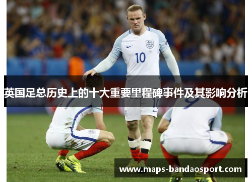 英国足总历史上的十大重要里程碑事件及其影响分析 英国足总历史上的十大重要里程碑事件及其影响分析
