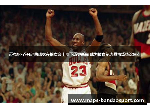 迈克尔·乔丹经典球衣在拍卖会上创下历史新高 成为体育纪念品市场热议焦点