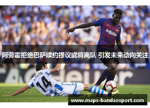 阿劳霍拒绝巴萨续约提议或将离队 引发未来动向关注