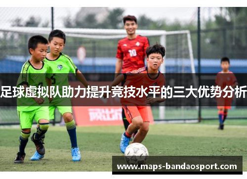 足球虚拟队助力提升竞技水平的三大优势分析 足球虚拟队助力提升竞技水平的三大优势分析