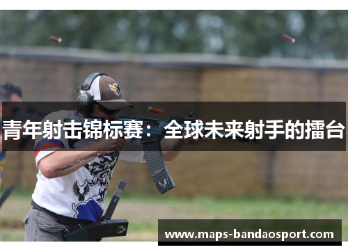 青年射击锦标赛：全球未来射手的擂台