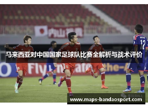 马来西亚对中国国家足球队比赛全解析与战术评价