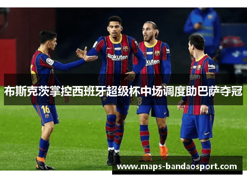 布斯克茨掌控西班牙超级杯中场调度助巴萨夺冠
