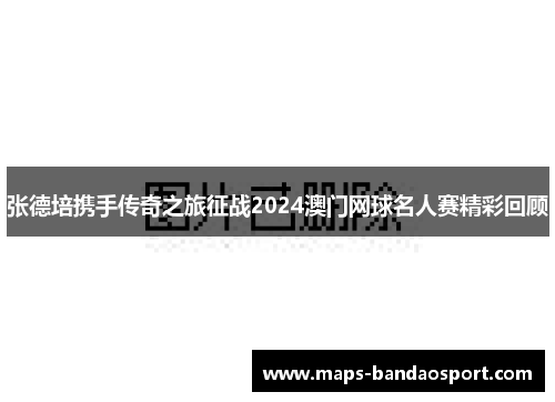 张德培携手传奇之旅征战2024澳门网球名人赛精彩回顾